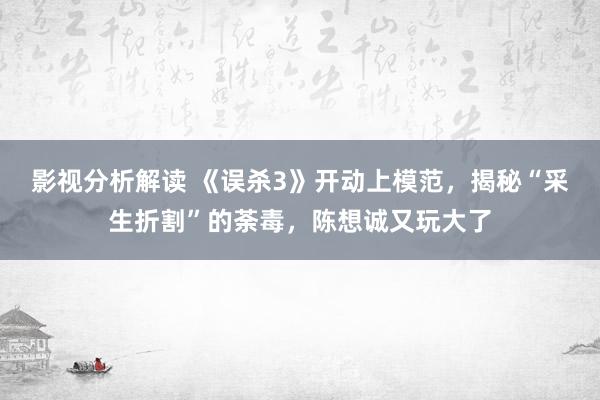 影视分析解读 《误杀3》开动上模范，揭秘“采生折割”的荼毒，陈想诚又玩大了