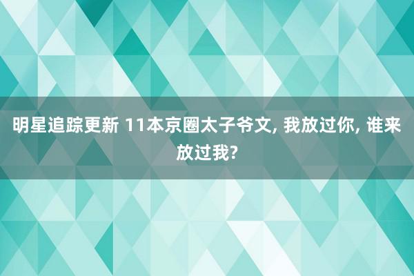 明星追踪更新 11本京圈太子爷文, 我放过你, 谁来放过我?