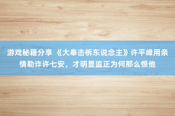 游戏秘籍分享 《大奉击柝东说念主》许平峰用亲情勒诈许七安，才明显监正为何那么恨他