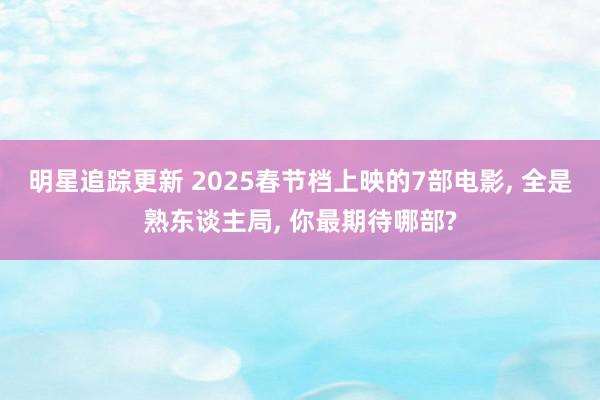 明星追踪更新 2025春节档上映的7部电影, 全是熟东谈主局, 你最期待哪部?