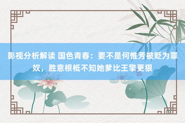 影视分析解读 国色青春：要不是何惟芳被贬为罪奴，胜意根柢不知她爹比王擎更狠