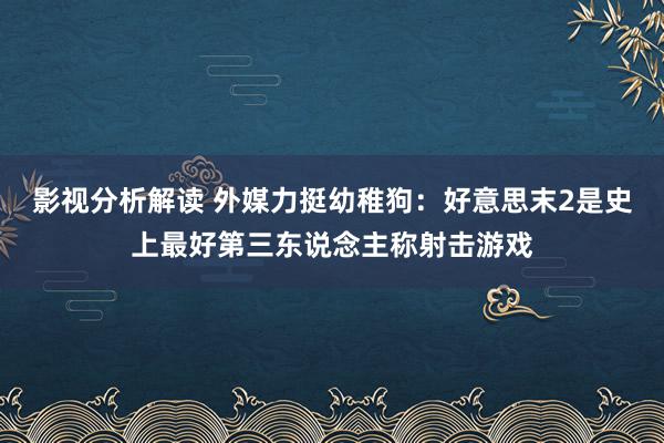 影视分析解读 外媒力挺幼稚狗：好意思末2是史上最好第三东说念主称射击游戏