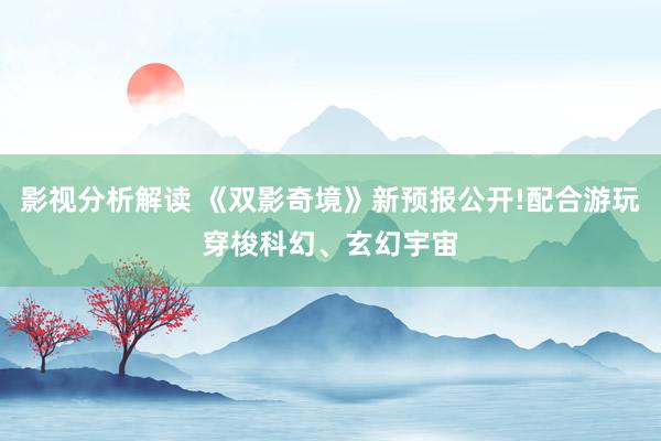 影视分析解读 《双影奇境》新预报公开!配合游玩穿梭科幻、玄幻宇宙