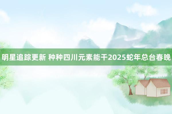 明星追踪更新 种种四川元素能干2025蛇年总台春晚