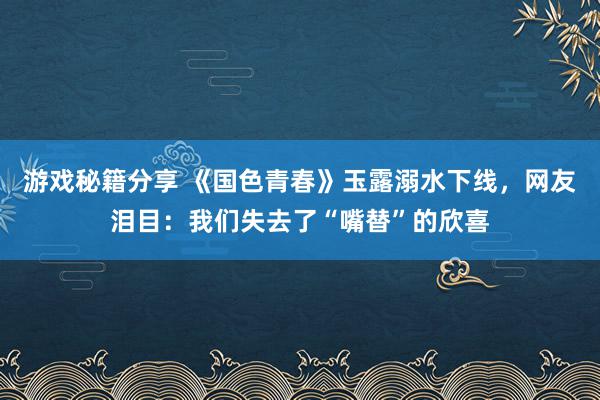 游戏秘籍分享 《国色青春》玉露溺水下线，网友泪目：我们失去了“嘴替”的欣喜