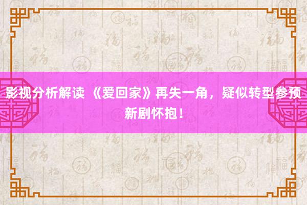 影视分析解读 《爱回家》再失一角，疑似转型参预新剧怀抱！