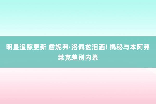 明星追踪更新 詹妮弗·洛佩兹泪洒! 揭秘与本阿弗莱克差别内幕