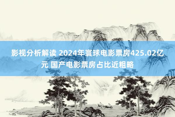 影视分析解读 2024年寰球电影票房425.02亿元 国产电影票房占比近粗略