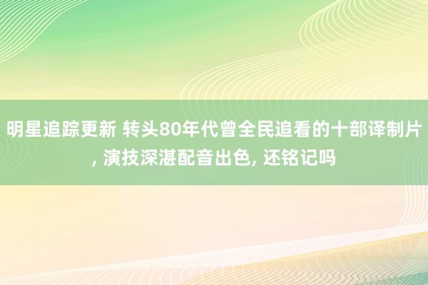 明星追踪更新 转头80年代曾全民追看的十部译制片, 演技深湛配音出色, 还铭记吗