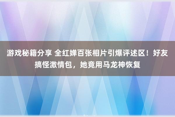 游戏秘籍分享 全红婵百张相片引爆评述区！好友搞怪激情包，她竟用马龙神恢复