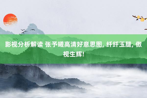 影视分析解读 张予曦高清好意思图, 纤纤玉腿, 傲视生辉!