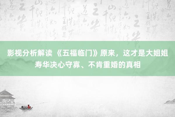 影视分析解读 《五福临门》原来，这才是大姐姐寿华决心守寡、不肯重婚的真相