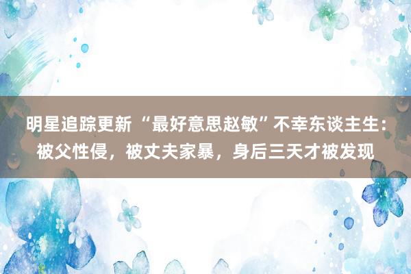 明星追踪更新 “最好意思赵敏”不幸东谈主生：被父性侵，被丈夫家暴，身后三天才被发现