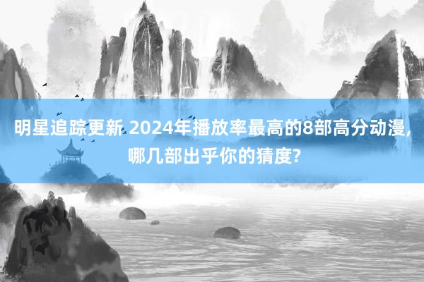 明星追踪更新 2024年播放率最高的8部高分动漫, 哪几部出乎你的猜度?