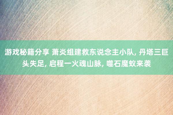 游戏秘籍分享 萧炎组建救东说念主小队, 丹塔三巨头失足, 启程一火魂山脉, 噬石魔蚁来袭