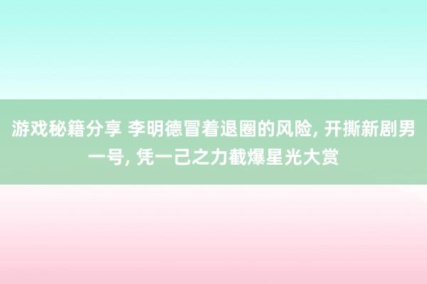 游戏秘籍分享 李明德冒着退圈的风险, 开撕新剧男一号, 凭一己之力截爆星光大赏