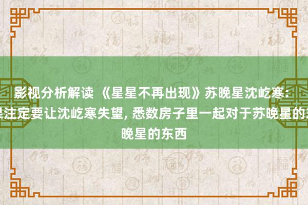 影视分析解读 《星星不再出现》苏晚星沈屹寒: 成果注定要让沈屹寒失望, 悉数房子里一起对于苏晚星的东西