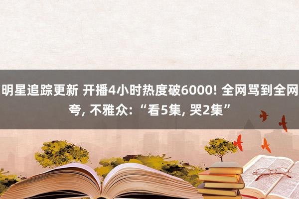 明星追踪更新 开播4小时热度破6000! 全网骂到全网夸, 不雅众: “看5集, 哭2集”