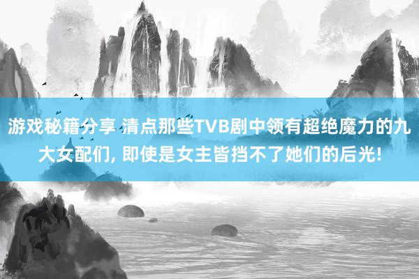 游戏秘籍分享 清点那些TVB剧中领有超绝魔力的九大女配们, 即使是女主皆挡不了她们的后光!