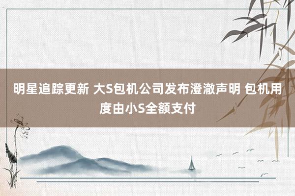 明星追踪更新 大S包机公司发布澄澈声明 包机用度由小S全额支付