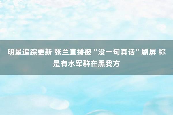 明星追踪更新 张兰直播被“没一句真话”刷屏 称是有水军群在黑我方