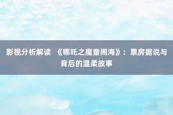 影视分析解读  《哪吒之魔童闹海》：票房据说与背后的温柔故事