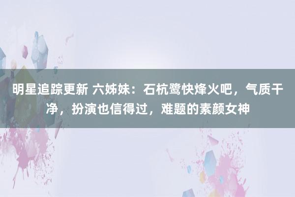 明星追踪更新 六姊妹：石杭鹭快烽火吧，气质干净，扮演也信得过，难题的素颜女神