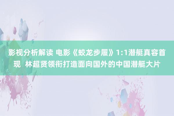 影视分析解读 电影《蛟龙步履》1:1潜艇真容首现  林超贤领衔打造面向国外的中国潜艇大片