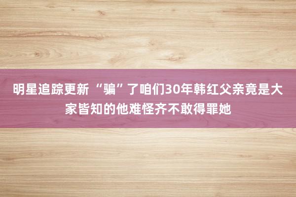 明星追踪更新 “骗”了咱们30年韩红父亲竟是大家皆知的他难怪齐不敢得罪她