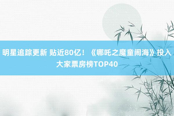 明星追踪更新 贴近80亿！《哪吒之魔童闹海》投入大家票房榜TOP40