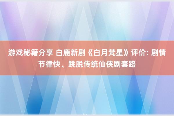 游戏秘籍分享 白鹿新剧《白月梵星》评价: 剧情节律快、跳脱传统仙侠剧套路