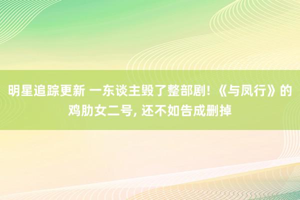 明星追踪更新 一东谈主毁了整部剧! 《与凤行》的鸡肋女二号, 还不如告成删掉