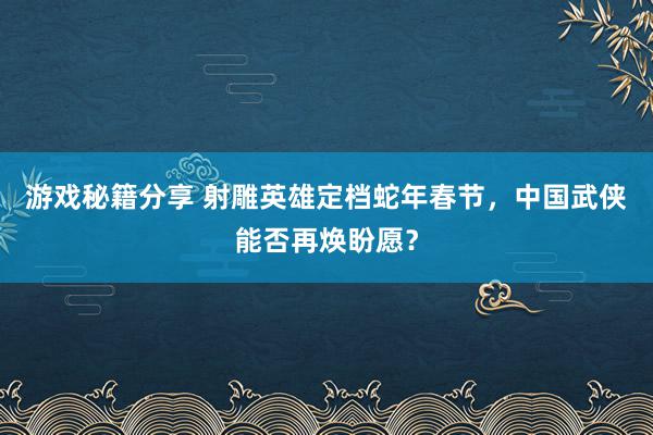 游戏秘籍分享 射雕英雄定档蛇年春节，中国武侠能否再焕盼愿？