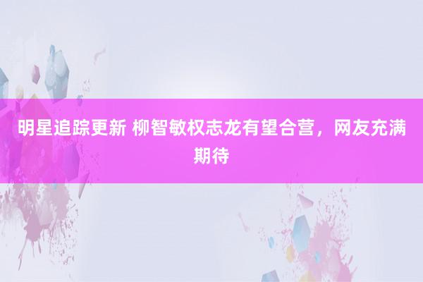 明星追踪更新 柳智敏权志龙有望合营，网友充满期待