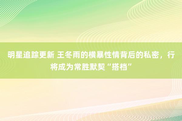 明星追踪更新 王冬雨的横暴性情背后的私密，行将成为常胜默契“搭档”