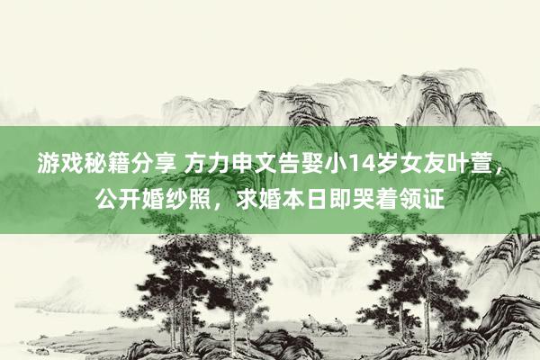 游戏秘籍分享 方力申文告娶小14岁女友叶萱，公开婚纱照，求婚本日即哭着领证