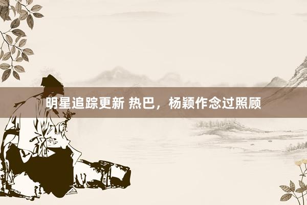 明星追踪更新 热巴，杨颖作念过照顾