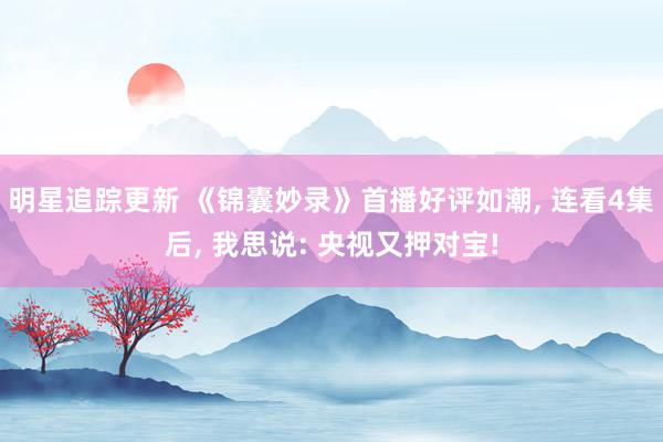 明星追踪更新 《锦囊妙录》首播好评如潮, 连看4集后, 我思说: 央视又押对宝!