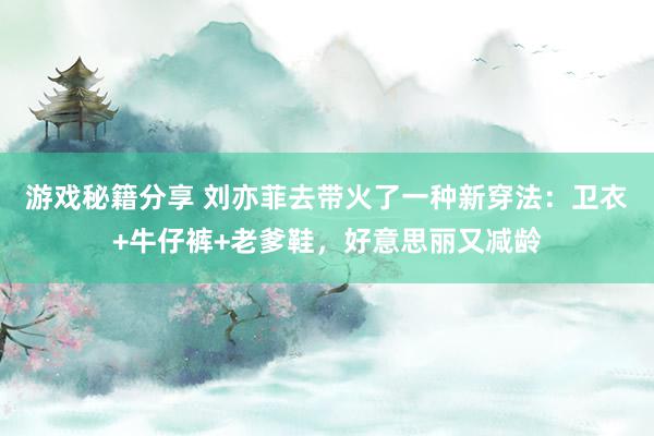 游戏秘籍分享 刘亦菲去带火了一种新穿法：卫衣+牛仔裤+老爹鞋，好意思丽又减龄