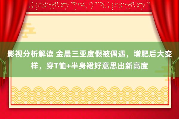 影视分析解读 金晨三亚度假被偶遇，增肥后大变样，穿T恤+半身裙好意思出新高度