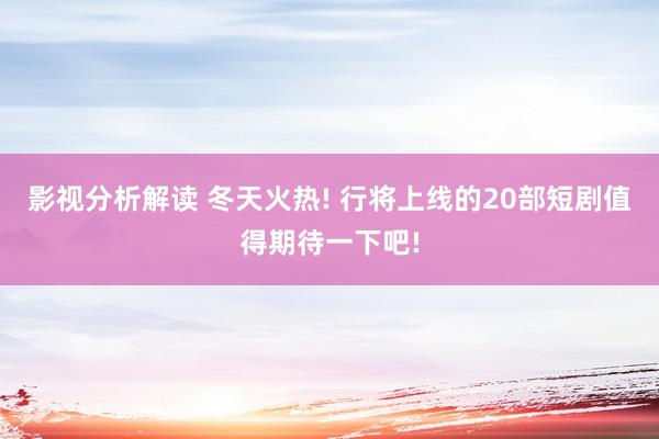 影视分析解读 冬天火热! 行将上线的20部短剧值得期待一下吧!