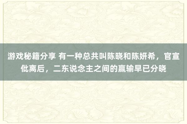 游戏秘籍分享 有一种总共叫陈晓和陈妍希，官宣仳离后，二东说念主之间的赢输早已分晓