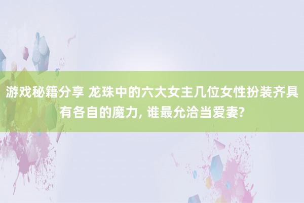 游戏秘籍分享 龙珠中的六大女主几位女性扮装齐具有各自的魔力, 谁最允洽当爱妻?