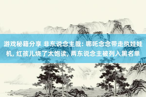 游戏秘籍分享 非东说念主哉: 哪吒念念带走执娃娃机, 红孩儿烧了太饱读, 两东说念主被列入黑名单