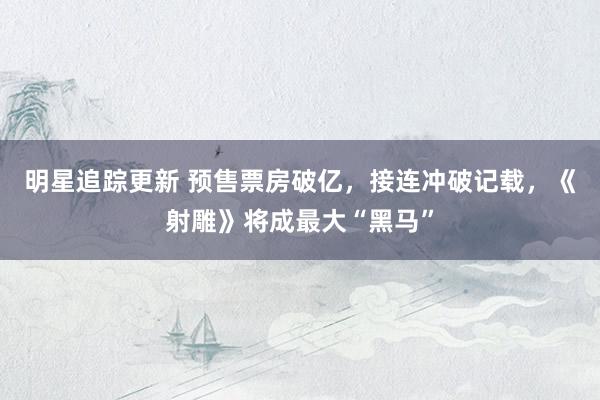 明星追踪更新 预售票房破亿，接连冲破记载，《射雕》将成最大“黑马”