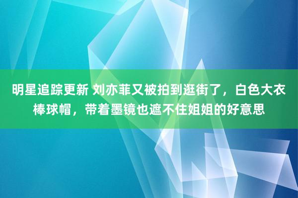 明星追踪更新 刘亦菲又被拍到逛街了，白色大衣棒球帽，带着墨镜也遮不住姐姐的好意思