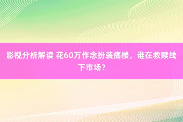 影视分析解读 花60万作念扮装痛楼，谁在救赎线下市场？