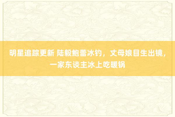 明星追踪更新 陆毅鲍蕾冰钓，丈母娘目生出镜，一家东谈主冰上吃暖锅