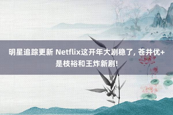 明星追踪更新 Netflix这开年大剧稳了, 苍井优+是枝裕和王炸新剧!