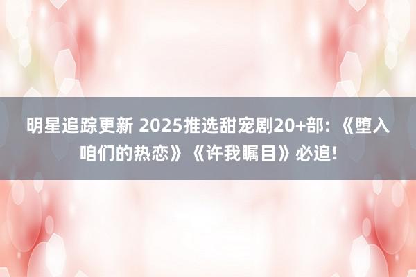 明星追踪更新 2025推选甜宠剧20+部: 《堕入咱们的热恋》《许我瞩目》必追!